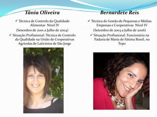 Tânia Oliveira                               Bernardete Reis
     Técnica de Controlo da Qualidade          Técnica de Gestão de Pequenas e Médias
              Alimentar Nível IV                    Empresas e Cooperativas Nível IV
     (Setembro de 2001 a Julho de 2004)           (Setembro de 2003 a Julho de 2006)
 Situação Profissional: Técnica de Controlo     Situação Profissional: Funcionária na
    da Qualidade na União de Cooperativas          Padaria de Maria de Fátima Brasil, no
      Agrícolas de Laticínios de São Jorge                         Topo
 