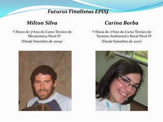 Futuros Finalistas EPISJ

        Mílton Silva                         Carina Borba
Aluno do 3ºAno do Curso Técnico de   Aluna do 2ºAno do Curso Técnico de
        Mecatrónica Nível IV            Turismo Ambiental e Rural Nível IV
    (Desde Setembro de 2009)               (Desde Setembro de 2010)
 
