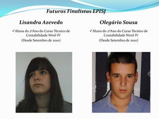 Futuros Finalistas EPISJ

    Lisandra Azevedo                        Olegário Sousa
Aluna do 2ºAno do Curso Técnico de   Aluno do 2ºAno do Curso Técnico de
        Contabilidade Nível IV                Contabilidade Nível IV
     (Desde Setembro de 2010)              (Desde Setembro de 2010)
 