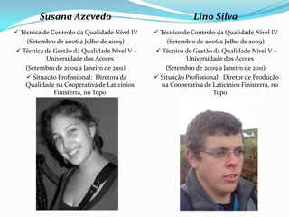 Susana Azevedo                                      Lino Silva
 Técnica de Controlo da Qualidade Nível IV    Técnico de Controlo da Qualidade Nível IV
    (Setembro de 2006 a Julho de 2009)            (Setembro de 2006 a Julho de 2009)
 Técnica de Gestão da Qualidade Nível V –     Técnico de Gestão da Qualidade Nível V –
           Universidade dos Açores                       Universidade dos Açores
    (Setembro de 2009 a Janeiro de 2011)          (Setembro de 2009 a Janeiro de 2011)
     Situação Profissional: Diretora da       Situação Profissional: Diretor de Produção
    Qualidade na Cooperativa de Laticínios       na Cooperativa de Laticínios Finisterra, no
              Finisterra, no Topo                                  Topo
 