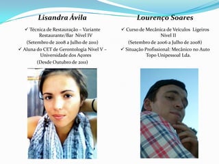 Lisandra Ávila                            Lourenço Soares
   Técnica de Restauração – Variante       Curso de Mecânica de Veículos Ligeiros
         Restaurante/Bar Nível IV                             Nível II
   (Setembro de 2008 a Julho de 2011)         (Setembro de 2006 a Julho de 2008)
 Aluna do CET de Gerontologia Nível V –    Situação Profissional: Mecânico no Auto
         Universidade dos Açores                       Topo Unipessoal Lda.
        (Desde Outubro de 2011)
 