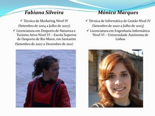 Fabiana Silveira                              Mónica Marques
      Técnica de Marketing Nível IV          Técnica de Informática de Gestão Nível IV
   (Setembro de 2004 a Julho de 2007)            (Setembro de 2000 a Julho de 2003)
 Licenciatura em Desporto de Natureza e      Licenciatura em Engenharia Informática
  Turismo Ativo Nível VI – Escola Superior       Nível VI – Universidade Autónoma de
  de Desporto de Rio Maior, em Santarém                         Lisboa
 (Setembro de 2007 a Dezembro de 2011)
 
