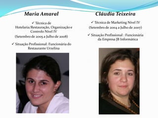 Maria Amaral                           Cláudia Teixeira
              Técnica de                   Técnica de Marketing Nível IV
  Hotelaria/Restauração, Organização e    (Setembro de 2004 a Julho de 2007)
            Controlo Nível IV
  (Setembro de 2005 a Julho de 2008)       Situação Profissional : Funcionária
                                                da Empresa JB Informática
 Situação Profissional: Funcionária do
          Restaurante Urzelina
 
