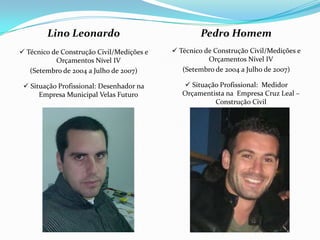 Lino Leonardo                              Pedro Homem
 Técnico de Construção Civil/Medições e    Técnico de Construção Civil/Medições e
           Orçamentos Nível IV                        Orçamentos Nível IV
   (Setembro de 2004 a Julho de 2007)         (Setembro de 2004 a Julho de 2007)

  Situação Profissional: Desenhador na        Situação Profissional: Medidor
      Empresa Municipal Velas Futuro          Orçamentista na Empresa Cruz Leal –
                                                       Construção Civil
 
