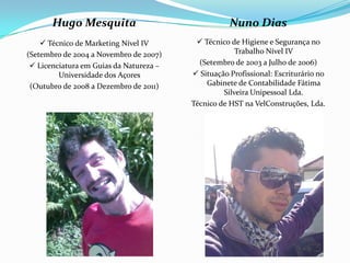 Hugo Mesquita                                Nuno Dias
     Técnico de Marketing Nível IV        Técnico de Higiene e Segurança no
(Setembro de 2004 a Novembro de 2007)                 Trabalho Nível IV
  Licenciatura em Guias da Natureza –     (Setembro de 2003 a Julho de 2006)
         Universidade dos Açores          Situação Profissional: Escriturário no
 (Outubro de 2008 a Dezembro de 2011)        Gabinete de Contabilidade Fátima
                                                  Silveira Unipessoal Lda.
                                         Técnico de HST na VelConstruções, Lda.
 