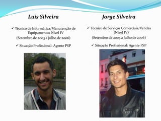 Luís Silveira                            Jorge Silveira

 Técnico de Informática/Manutenção de    Técnico de Serviços Comerciais/Vendas
          Equipamentos Nível IV                           (Nível IV)
   (Setembro de 2003 a Julho de 2006)       (Setembro de 2003 a Julho de 2006)

   Situação Profissional: Agente PSP       Situação Profissional: Agente PSP
 