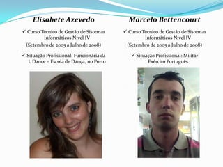 Elisabete Azevedo                      Marcelo Bettencourt
 Curso Técnico de Gestão de Sistemas      Curso Técnico de Gestão de Sistemas
         Informáticos Nível IV                     Informáticos Nível IV
 (Setembro de 2005 a Julho de 2008)        (Setembro de 2005 a Julho de 2008)

 Situação Profissional: Funcionária da       Situação Profissional: Militar
   L Dance – Escola de Dança, no Porto              Exército Português
 