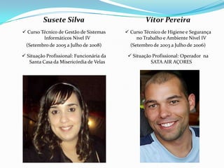 Susete Silva                              Vítor Pereira
 Curso Técnico de Gestão de Sistemas      Curso Técnico de Higiene e Segurança
         Informáticos Nível IV                 no Trabalho e Ambiente Nível IV
 (Setembro de 2005 a Julho de 2008)         (Setembro de 2003 a Julho de 2006)

 Situação Profissional: Funcionária da     Situação Profissional: Operador na
   Santa Casa da Misericórdia de Velas               SATA AIR AÇORES
 