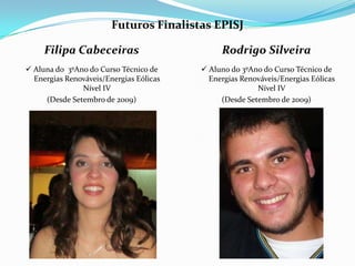 Futuros Finalistas EPISJ

     Filipa Cabeceiras                        Rodrigo Silveira
 Aluna do 3ºAno do Curso Técnico de      Aluno do 3ºAno do Curso Técnico de
  Energias Renováveis/Energias Eólicas     Energias Renováveis/Energias Eólicas
               Nível IV                                 Nível IV
     (Desde Setembro de 2009)                 (Desde Setembro de 2009)
 