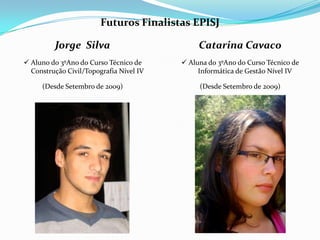 Futuros Finalistas EPISJ

         Jorge Silva                          Catarina Cavaco
 Aluno do 3ºAno do Curso Técnico de      Aluna do 3ºAno do Curso Técnico de
  Construção Civil/Topografia Nível IV        Informática de Gestão Nível IV

     (Desde Setembro de 2009)                 (Desde Setembro de 2009)
 