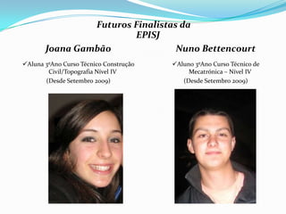 Futuros Finalistas da
                        EPISJ
       Joana Gambão               Nuno Bettencourt
Aluna 3ºAno Curso Técnico Construção   Aluno 3ºAno Curso Técnico de
        Civil/Topografia Nível IV            Mecatrónica – Nível IV
       (Desde Setembro 2009)               (Desde Setembro 2009)
 