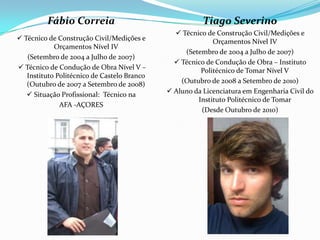 Fábio Correia                                  Tiago Severino
                                                Técnico de Construção Civil/Medições e
 Técnico de Construção Civil/Medições e                   Orçamentos Nível IV
            Orçamentos Nível IV
                                                  (Setembro de 2004 a Julho de 2007)
   (Setembro de 2004 a Julho de 2007)
                                                Técnico de Condução de Obra – Instituto
 Técnico de Condução de Obra Nível V –                Politécnico de Tomar Nível V
   Instituto Politécnico de Castelo Branco
   (Outubro de 2007 a Setembro de 2008)          (Outubro de 2008 a Setembro de 2010)
    Situação Profissional: Técnico na        Aluno da Licenciatura em Engenharia Civil do
                                                      Instituto Politécnico de Tomar
              AFA -AÇORES
                                                       (Desde Outubro de 2010)
 