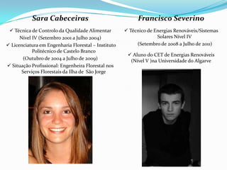 Sara Cabeceiras                                 Francisco Severino
  Técnica de Controlo da Qualidade Alimentar         Técnico de Energias Renováveis/Sistemas
      Nível IV (Setembro 2001 a Julho 2004)                        Solares Nível IV
 Licenciatura em Engenharia Florestal – Instituto        (Setembro de 2008 a Julho de 2011)
            Politécnico de Castelo Branco
                                                       Aluno do CET de Energias Renováveis
        (Outubro de 2004 a Julho de 2009)              (Nível V )na Universidade do Algarve
 Situação Profissional: Engenheira Florestal nos
       Serviços Florestais da Ilha de São Jorge
 