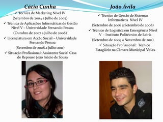 Cátia Cunha                                       João Ávila
        Técnica de Marketing Nível IV
                                                         Técnico de Gestão de Sistemas
      (Setembro de 2004 a Julho de 2007)                       Informáticos Nível IV
 Técnica de Aplicações Informáticas de Gestão      (Setembro de 2006 a Setembro de 2008)
     Nível V – Universidade Fernando Pessoa
                                                   Técnico de Logística em Emergência Nível
      (Outubro de 2007 a Julho de 2008)                  V - Instituto Politécnico de Leiria
 Licenciatura em Acção Social – Universidade       (Setembro de 2009 a Novembro de 2011)
                Fernando Pessoa
                                                       Situação Profissional: Técnico
        (Setembro de 2008 a Julho 2011)
                                                      Estagiário na Câmara Municipal Velas
 Situação Profissional: Assistente Social Casa
         de Repouso João Inácio de Sousa
 