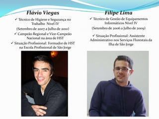 Flávio Viegas                              Filipe Lima
   Técnico de Higiene e Segurança no       Técnico de Gestão de Equipamentos
             Trabalho Nível IV                      Informáticos Nível IV
   (Setembro de 2007 a Julho de 2010)       (Setembro de 2006 a Julho de 2009)
   Campeão Regional e Vice-Campeão
                                             Situação Profissional: Assistente
          Nacional na área de HST
                                           Administrativo nos Serviços Florestais da
 Situação Profissional: Formador de HST              Ilha de São Jorge
     na Escola Profissional de São Jorge
 