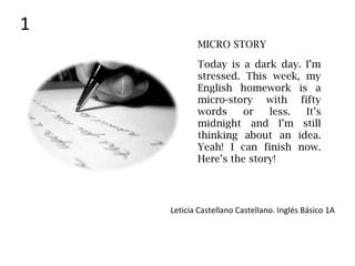 Today is a dark day. I’m
stressed. This week, my
English homework is a
micro-story with fifty
words or less. It’s
midnight and I’m still
thinking about an idea.
Yeah! I can finish now.
Here’s the story!
Leticia Castellano Castellano. Inglés Básico 1A
MICRO STORY
1
 