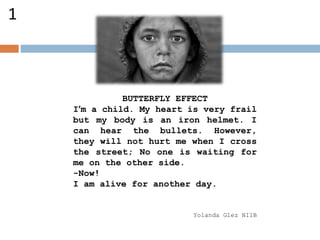 BUTTERFLY EFFECT
I’m a child. My heart is very frail
but my body is an iron helmet. I
can hear the bullets. However,
they will not hurt me when I cross
the street; No one is waiting for
me on the other side.
-Now!
I am alive for another day.
Yolanda Glez NI1B
1
 