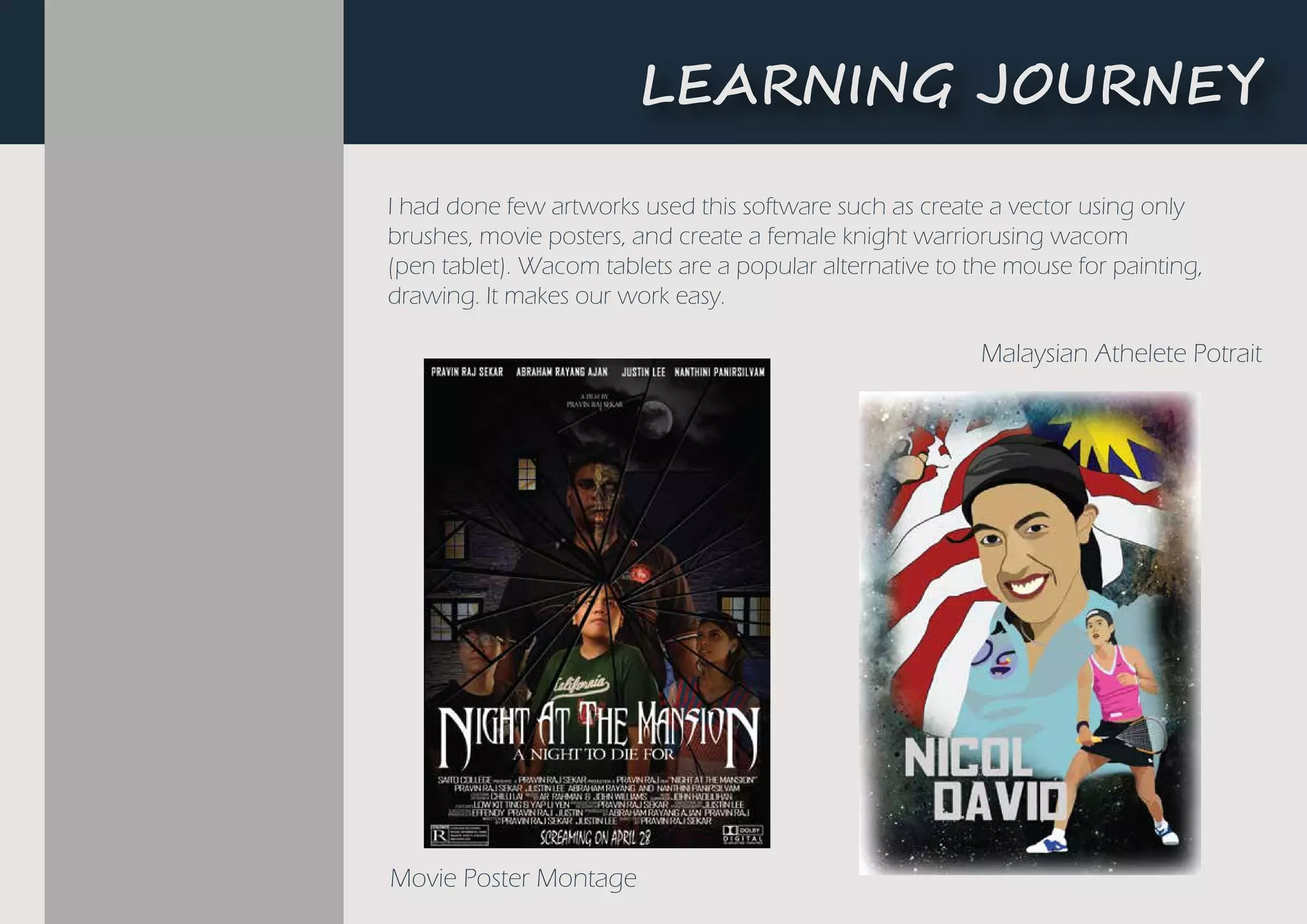 I had done few artworks used this software such as create a vector using only
brushes, movie posters, and create a female knight warriorusing wacom
(pen tablet). Wacom tablets are a popular alternative to the mouse for painting,
drawing. It makes our work easy.
Movie Poster Montage
Malaysian Athelete Potrait
L�A����G ��U�N�Y
 