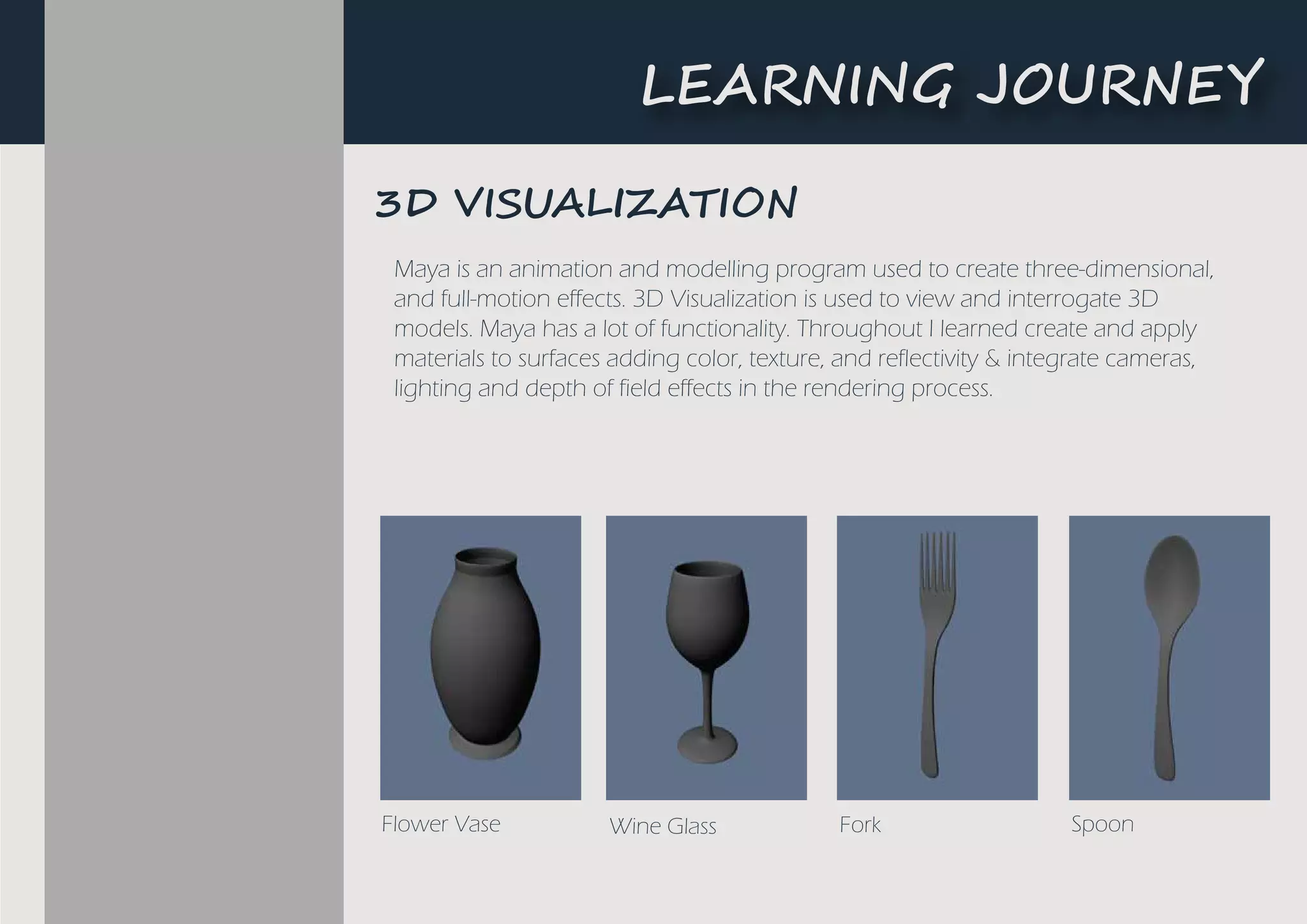 Maya is an animation and modelling program used to create three-dimensional,
and full-motion effects. 3D Visualization is used to view and interrogate 3D
models. Maya has a lot of functionality. Throughout I learned create and apply
materials to surfaces adding color, texture, and reflectivity & integrate cameras,
lighting and depth of field effects in the rendering process.
Flower Vase Wine Glass Fork Spoon
3D ������I�A���N
L�A����G ��U�N�Y
 