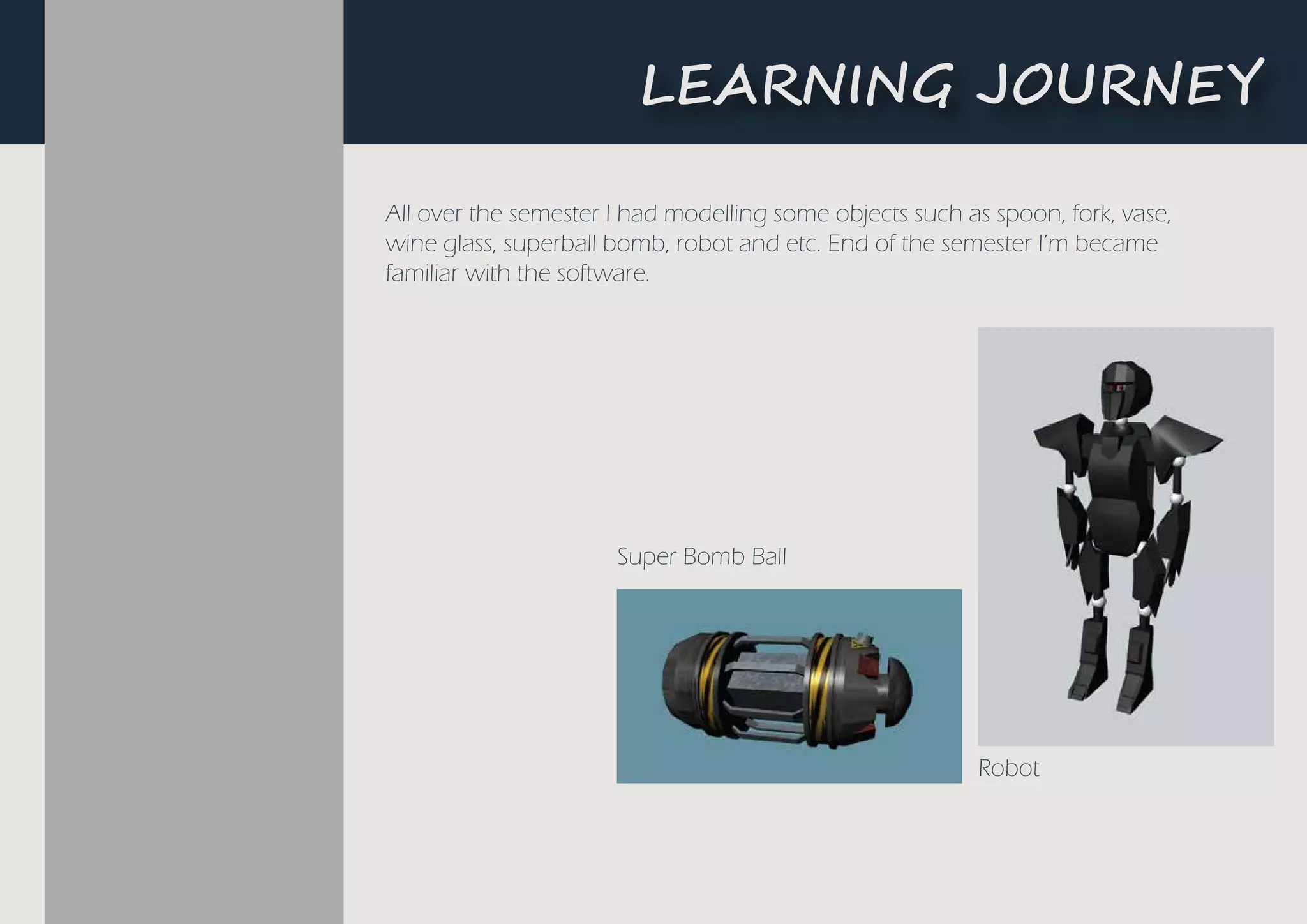 All over the semester I had modelling some objects such as spoon, fork, vase,
wine glass, superball bomb, robot and etc. End of the semester I’m became
familiar with the software.
Robot
Super Bomb Ball
L�A����G ��U�N�Y
 