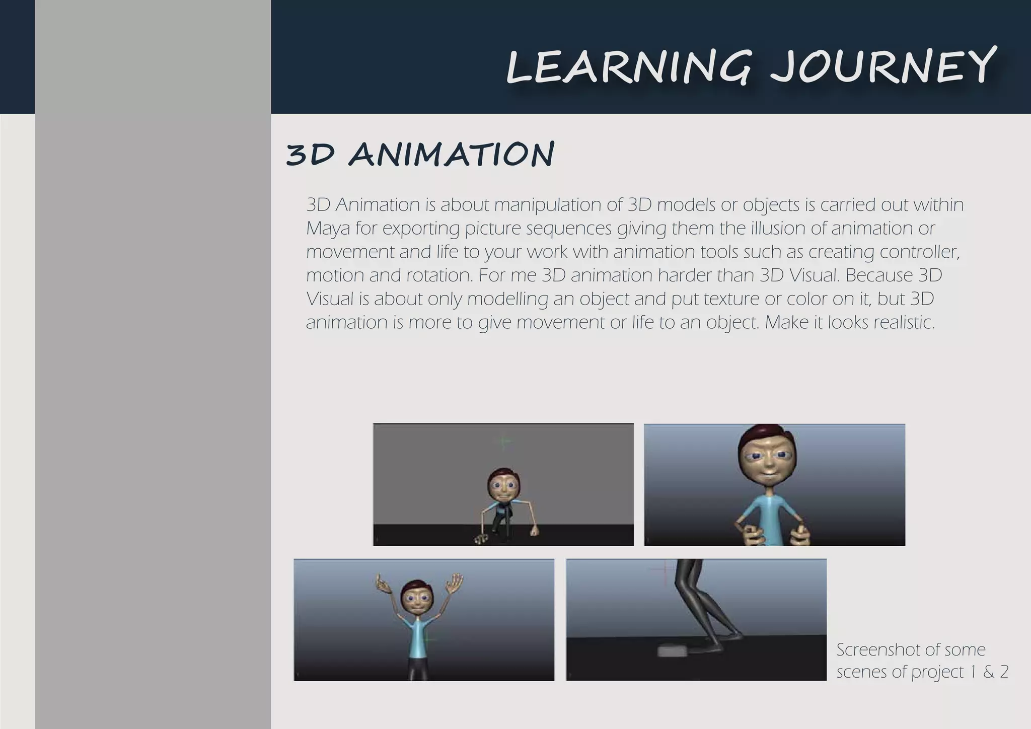Screenshot of some
scenes of project 1 & 2
3D Animation is about manipulation of 3D models or objects is carried out within
Maya for exporting picture sequences giving them the illusion of animation or
movement and life to your work with animation tools such as creating controller,
motion and rotation. For me 3D animation harder than 3D Visual. Because 3D
Visual is about only modelling an object and put texture or color on it, but 3D
animation is more to give movement or life to an object. Make it looks realistic.
3D ����A���N
L�A����G ��U�N�Y
 