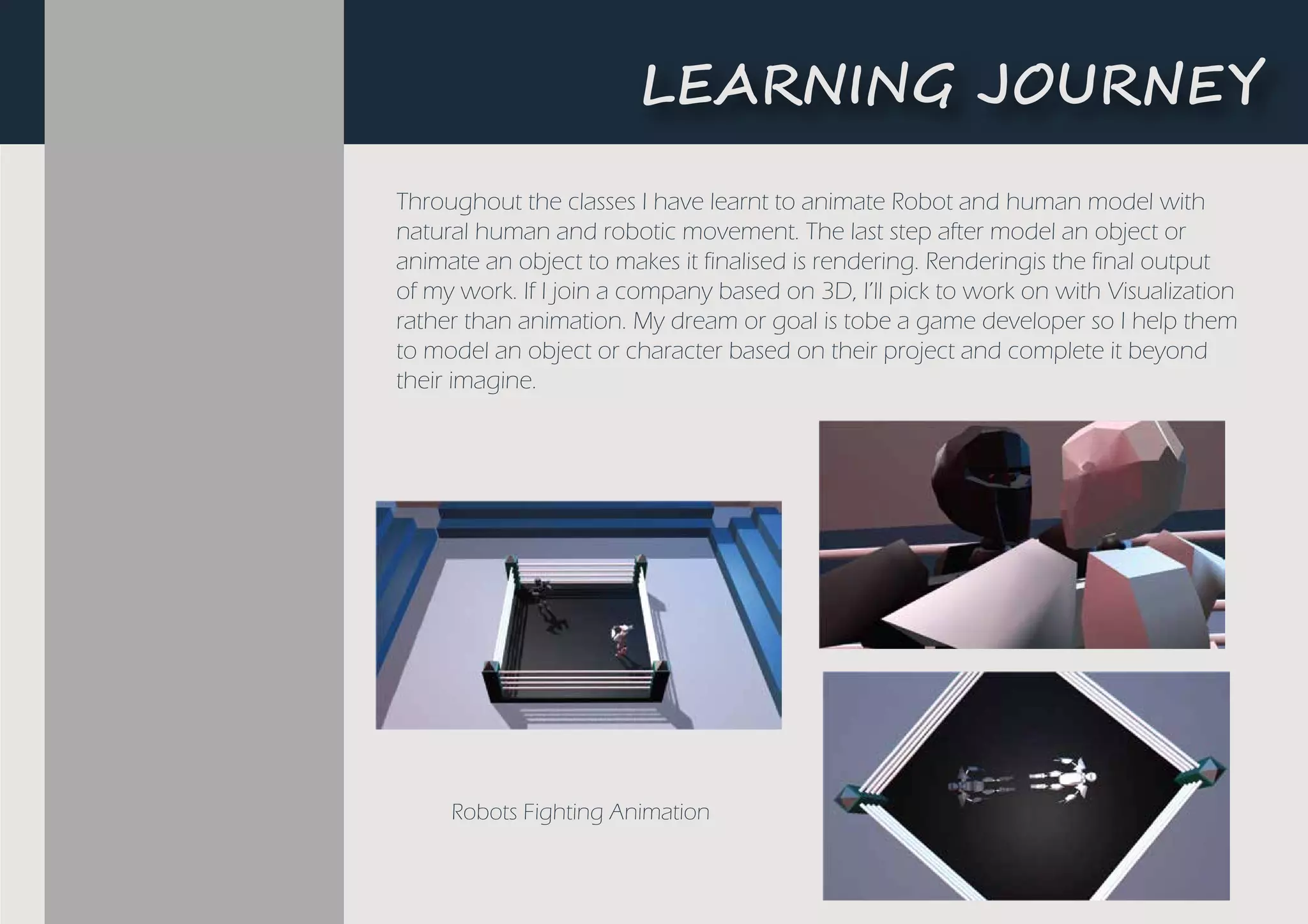 L�A����G ��U�N�Y
Robots Fighting Animation
Throughout the classes I have learnt to animate Robot and human model with
natural human and robotic movement. The last step after model an object or
animate an object to makes it finalised is rendering. Renderingis the final output
of my work. If I join a company based on 3D, I’ll pick to work on with Visualization
rather than animation. My dream or goal is tobe a game developer so I help them
to model an object or character based on their project and complete it beyond
their imagine.
 