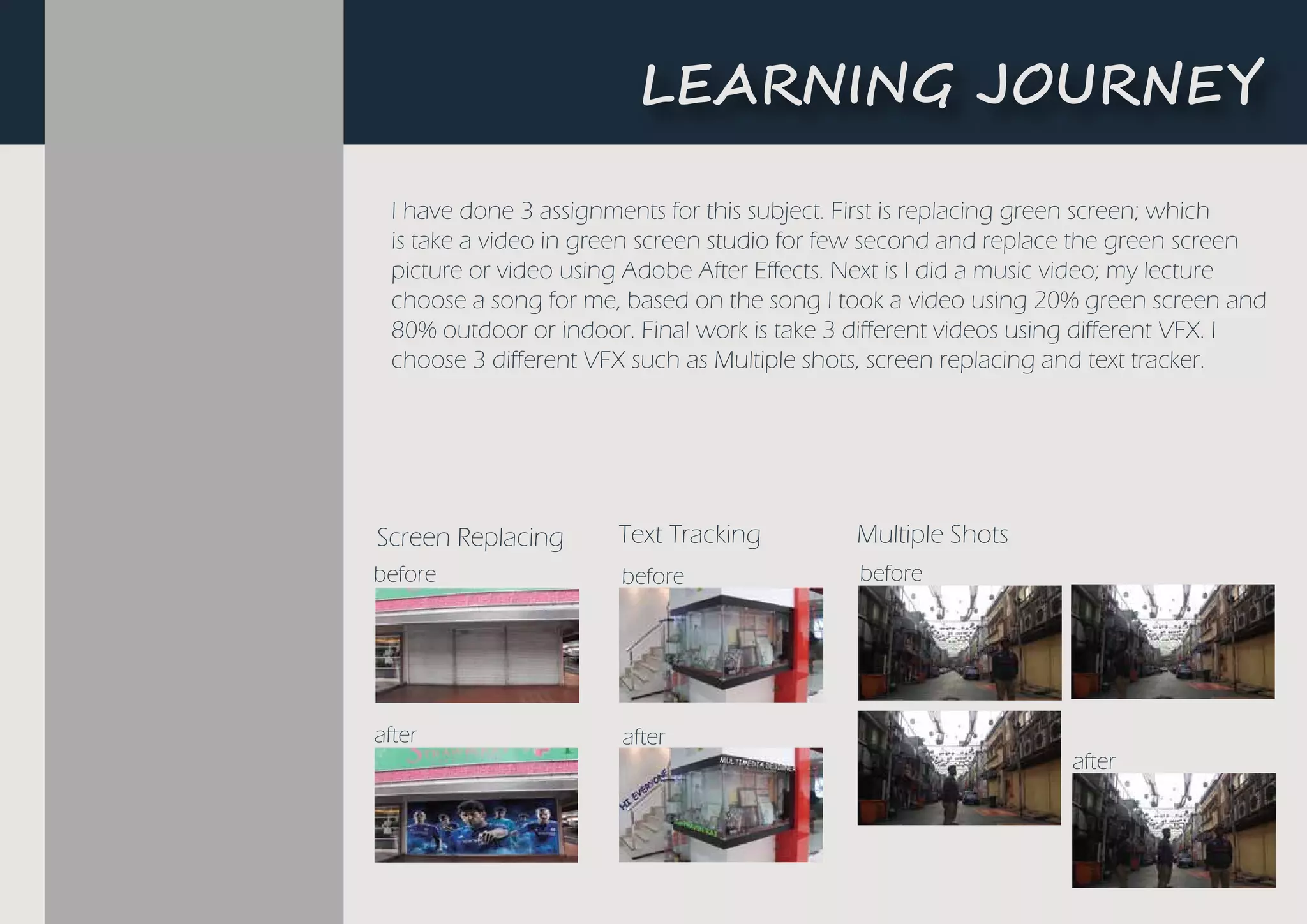 L�A����G ��U�N�Y
Text TrackingScreen Replacing
before
after
before
after
Multiple Shots
before
after
I have done 3 assignments for this subject. First is replacing green screen; which
is take a video in green screen studio for few second and replace the green screen
picture or video using Adobe After Effects. Next is I did a music video; my lecture
choose a song for me, based on the song I took a video using 20% green screen and
80% outdoor or indoor. Final work is take 3 different videos using different VFX. I
choose 3 different VFX such as Multiple shots, screen replacing and text tracker.
 