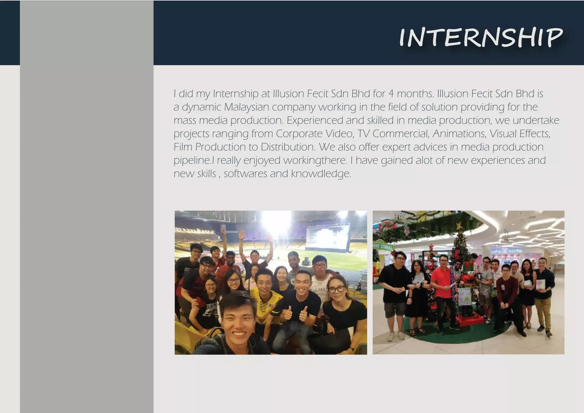 I did my Internship at Illusion Fecit Sdn Bhd for 4 months. Illusion Fecit Sdn Bhd is
a dynamic Malaysian company working in the field of solution providing for the
mass media production. Experienced and skilled in media production, we undertake
projects ranging from Corporate Video, TV Commercial, Animations, Visual Effects,
Film Production to Distribution. We also offer expert advices in media production
pipeline.I really enjoyed workingthere. I have gained alot of new experiences and
new skills , softwares and knowdledge.
�NTE��S��P
 