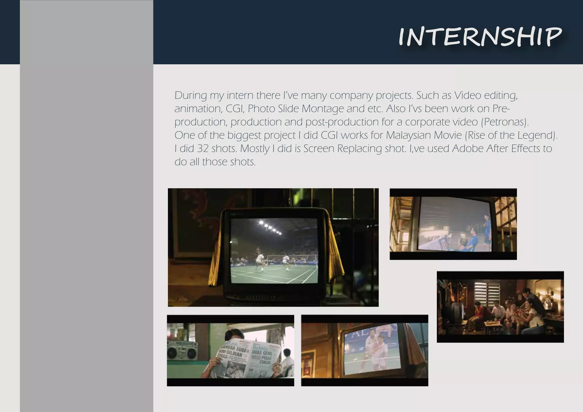 During my intern there I’ve many company projects. Such as Video editing,
animation, CGI, Photo Slide Montage and etc. Also I’vs been work on Pre-
production, production and post-production for a corporate video (Petronas).
One of the biggest project I did CGI works for Malaysian Movie (Rise of the Legend).
I did 32 shots. Mostly I did is Screen Replacing shot. I,ve used Adobe After Effects to
do all those shots.
�NTE��S��P
 