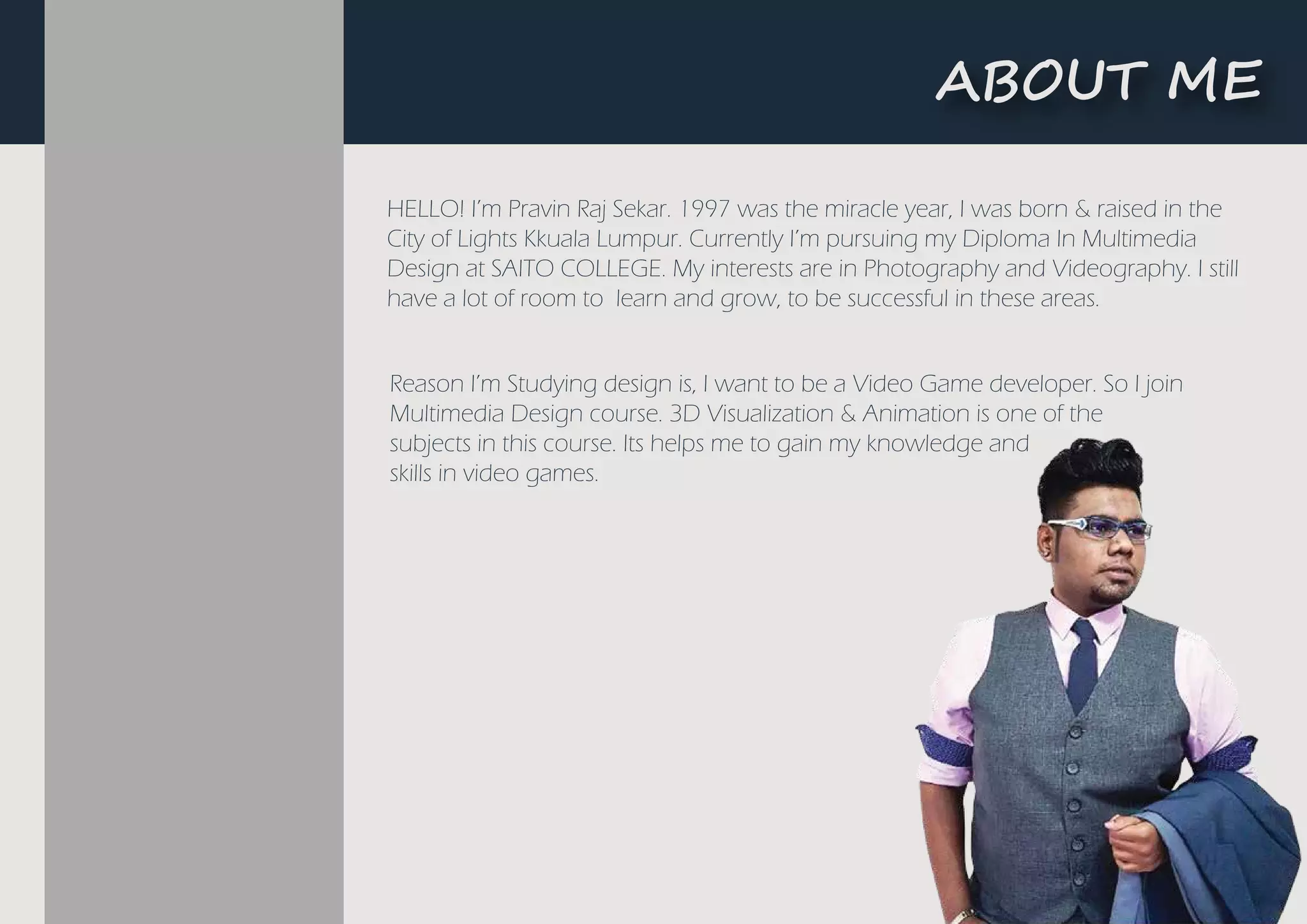 HELLO! I’m Pravin Raj Sekar. 1997 was the miracle year, I was born & raised in the
City of Lights Kkuala Lumpur. Currently I’m pursuing my Diploma In Multimedia
Design at SAITO COLLEGE. My interests are in Photography and Videography. I still
have a lot of room to learn and grow, to be successful in these areas.
Reason I’m Studying design is, I want to be a Video Game developer. So I join
Multimedia Design course. 3D Visualization & Animation is one of the
subjects in this course. Its helps me to gain my knowledge and
skills in video games.
���UT ME
 