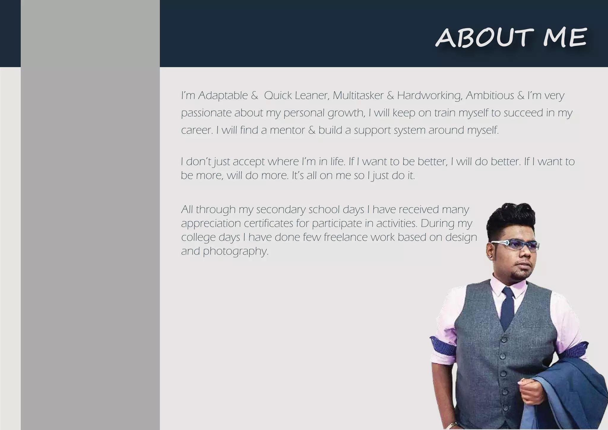���UT ME
I’m Adaptable & Quick Leaner, Multitasker & Hardworking, Ambitious & I’m very
passionate about my personal growth, I will keep on train myself to succeed in my
career. I will find a mentor & build a support system around myself.
I don’t just accept where I’m in life. If I want to be better, I will do better. If I want to
be more, will do more. It’s all on me so I just do it.
All through my secondary school days I have received many
appreciation certificates for participate in activities. During my
college days I have done few freelance work based on design
and photography.
 