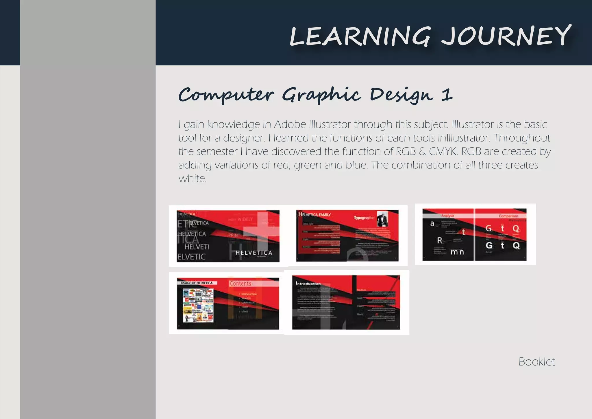 LEARNING JOURNEY
I gain knowledge in Adobe Illustrator through this subject. Illustrator is the basic
tool for a designer. I learned the functions of each tools inIllustrator. Throughout
the semester I have discovered the function of RGB & CMYK. RGB are created by
adding variations of red, green and blue. The combination of all three creates
white.
Booklet
C���u��� Gr���i� De�i�� 1
L�A����G ��U�N�Y
 