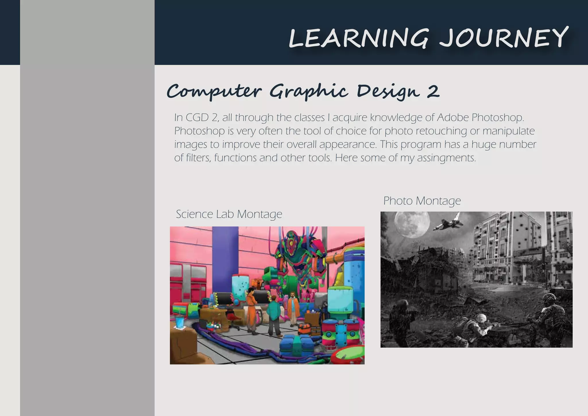 Computer Graphic Design 2
L�A����G ��U�N�Y
In CGD 2, all through the classes I acquire knowledge of Adobe Photoshop.
Photoshop is very often the tool of choice for photo retouching or manipulate
images to improve their overall appearance. This program has a huge number
of filters, functions and other tools. Here some of my assingments.
Science Lab Montage
Photo Montage
C���u��� Gr���i� De�i�� 2
 