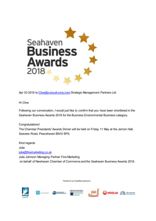 Apr 03 2018 to Clive@consult-smp.com Strategic Management Partners Ltd
Hi Clive
Following our conversation, I would just like to confirm that you have been shortlisted in the
Seahaven Business Awards 2018 for the Business Environmental Business category.
Congratulations!
The Chamber Presidents' Awards Dinner will be held on Friday 11 May at the Jerrom Hall,
Seaview Road, Peacehaven BN10 8PX.
Kind regards
Julia
julia@finemarketing.co.uk
Julia Johnson Managing Partner Fine Marketing
on behalf of Newhaven Chamber of Commerce and the Seahaven Business Awards 2018.
 