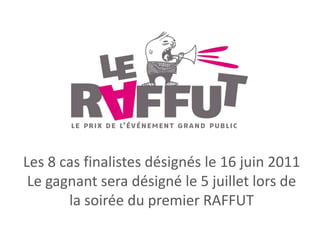 Les 8 cas finalistes désignés le 16 juin 2011 Le gagnant sera désigné le 5 juillet lors de la soirée du premier RAFFUT 