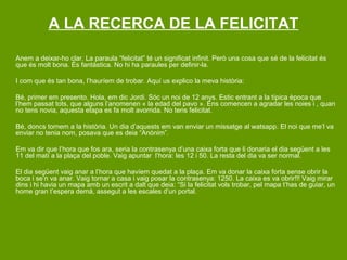 A LA RECERCA DE LA FELICITAT

Anem a deixar-ho clar. La paraula “felicitat” té un significat infinit. Però una cosa que sé de la felicitat és
que és molt bona. És fantàstica. No hi ha paraules per definir-la.

I com que és tan bona, l’hauríem de trobar. Aquí us explico la meva història:

Bé, primer em presento. Hola, em dic Jordi. Sóc un noi de 12 anys. Estic entrant a la típica època que
l’hem passat tots, que alguns l’anomenen « la edad del pavo ». Ens comencen a agradar les noies i , quan
no tens novia, aquesta etapa es fa molt avorrida. No tens felicitat.

Bé, doncs tornem a la història. Un dia d’aquests em van enviar un missatge al watsapp. El noi que me’l va
enviar no tenia nom, posava que es deia “Anònim”.

Em va dir que l’hora que fos ara, seria la contrasenya d’una caixa forta que li donaria el dia següent a les
11 del matí a la plaça del poble. Vaig apuntar l’hora: les 12 i 50. La resta del dia va ser normal.

El dia següent vaig anar a l’hora que havíem quedat a la plaça. Em va donar la caixa forta sense obrir la
boca i se’n va anar. Vaig tornar a casa i vaig posar la contrasenya: 1250. La caixa es va obrir!!! Vaig mirar
dins i hi havia un mapa amb un escrit a dalt que deia: “Si la felicitat vols trobar, pel mapa t’has de guiar, un
home gran t’espera demà, assegut a les escales d’un portal.
 