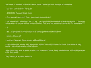 Així va fer. L’endemà va anar-hi i es va trobar l’home que li va entregar la caixa forta:

- Qui ets? Com et dius? Per què?

- Shhhhhht! Tranquil·litza’t, Jordi.

- Com saps el meu nom? Crec que m’estic tornant boig !

- Em deixes que t’ho expliqui tot ??? Bé… Te’n recordes del missatge que et vaig enviar ? Doncs te’l
vaig enviar a tu perquè sé que no tens felicitat. Estic aquí per ajudar-te a trobar-la. Em segueixes???

- Sí.

- Bé… la pregunta és: Vols viatjar en el temps per trobar la felicitat???

- Mmm… Doncs sí!

- Molt bé. Prepara’t. Demà anirem a l’Edat Mitjana!

Quan vaig arribar a casa, vaig agafar una espasa, em vaig comprar un cavall, que també el vaig
agafar i també vaig agafar molta valentia.

A l’endemà vaig anar al portal un altre cop, on estava l’home, i vaig traslladar-me a l’Edat Mitjana per
mitjà d’un portal.

Vaig començar aquesta aventura.
 