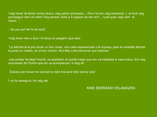 Vaig haver de lluitar contra dracs, vaig salvar princeses…i fins i tot em vaig enamorar. I al final vaig
aconseguir obrir el cofre! Vaig pensar: Estic a 5 segons de ser ric!!!... I just quan vaig obrir el
tresor…:

- No pot ser! No hi ha res!!!

Vaig mirar més a dins i hi havia un pergamí que deia:

“La felicitat te la pot donar un bon cotxe, una casa espectacular o la riquesa, però la veritable felicitat
la porta un mateix, en el seu interior, fent feliç a les persones que estimes”.

Just acabar de llegir l’escrit, va aparèixer un portal màgic que em va traslladar a casa meva. Em vaig
acomiadar de l’home que em va acompanyar i li vaig dir:

Gràcies per haver-me canviat la vida! Ara seré feliç tota la vida!

I us ho asseguro, ho vaig ser.

                                                             KIKE SERRANO VELAMAZÁN
 