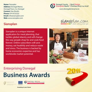 Name: Siansplan
Address: Donegal Manor,
Donegal Town, Co. Donegal                  www.donegalenterprise.ie
Contact: Sian Breslin
Phone: 074 9725222
Email: info@siansplan.com
Web: www.siansplan.com


Siansplan

  Siansplan is a unique internet
  application for meal planning, that
  tackles global obesity and will change
  the way people shop for and cook food
  forever. Online subscribers will save
  money, eat healthily and reduce waste
  and stress. The business is backed by
  home economics expertise and has
  worldwide market potential.




Enterprising Donegal

Business Awards
 