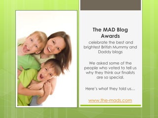 The MAD Blog Awards celebrate the best and brightest British Mummy and Daddy blogs We asked some of the people who voted to tell us why they think our finalists are so special.  Here’s what they told us…  www.the-mads.com 