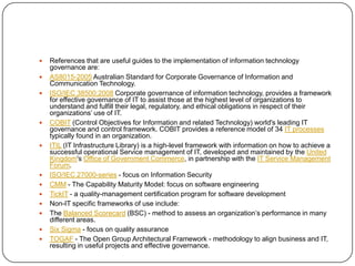

















References that are useful guides to the implementation of information technology
governance are:
AS8015-2005 Australian Standard for Corporate Governance of Information and
Communication Technology.
ISO/IEC 38500:2008 Corporate governance of information technology, provides a framework
for effective governance of IT to assist those at the highest level of organizations to
understand and fulfill their legal, regulatory, and ethical obligations in respect of their
organizations’ use of IT.
COBIT (Control Objectives for Information and related Technology) world's leading IT
governance and control framework. COBIT provides a reference model of 34 IT processes
typically found in an organization.
ITIL (IT Infrastructure Library) is a high-level framework with information on how to achieve a
successful operational Service management of IT, developed and maintained by the United
Kingdom's Office of Government Commerce, in partnership with the IT Service Management
Forum.
ISO/IEC 27000-series - focus on Information Security
CMM - The Capability Maturity Model: focus on software engineering
TickIT - a quality-management certification program for software development
Non-IT specific frameworks of use include:
The Balanced Scorecard (BSC) - method to assess an organization’s performance in many
different areas.
Six Sigma - focus on quality assurance
TOGAF - The Open Group Architectural Framework - methodology to align business and IT,
resulting in useful projects and effective governance.

 