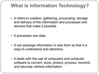 What is Information Technology?
 It refers to creation, gathering, processing, storage

and delivery of the information and processes and
devices that make it possible.
 It processes raw data.
 It can package information in new form so that it is

easy to understand and attractive.
 It deals with the use of computers and computer

software to convert, store, protect, process, transmit,
and securely retrieve information.

 