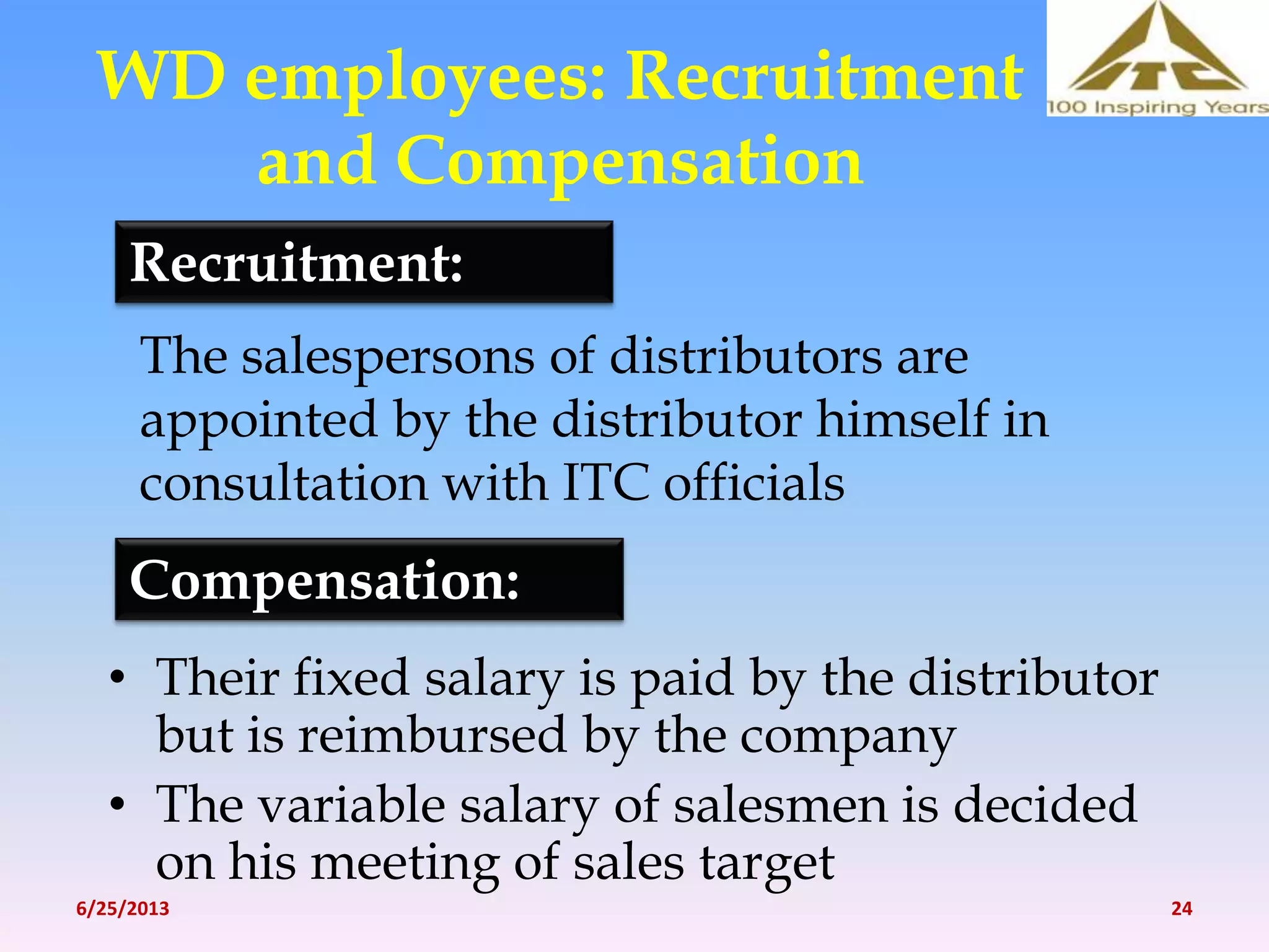 WD employees: Recruitment
and Compensation
• Their fixed salary is paid by the distributor
but is reimbursed by the company
• The variable salary of salesmen is decided
on his meeting of sales target
Recruitment:
The salespersons of distributors are
appointed by the distributor himself in
consultation with ITC officials
Compensation:
6/25/2013 24
 