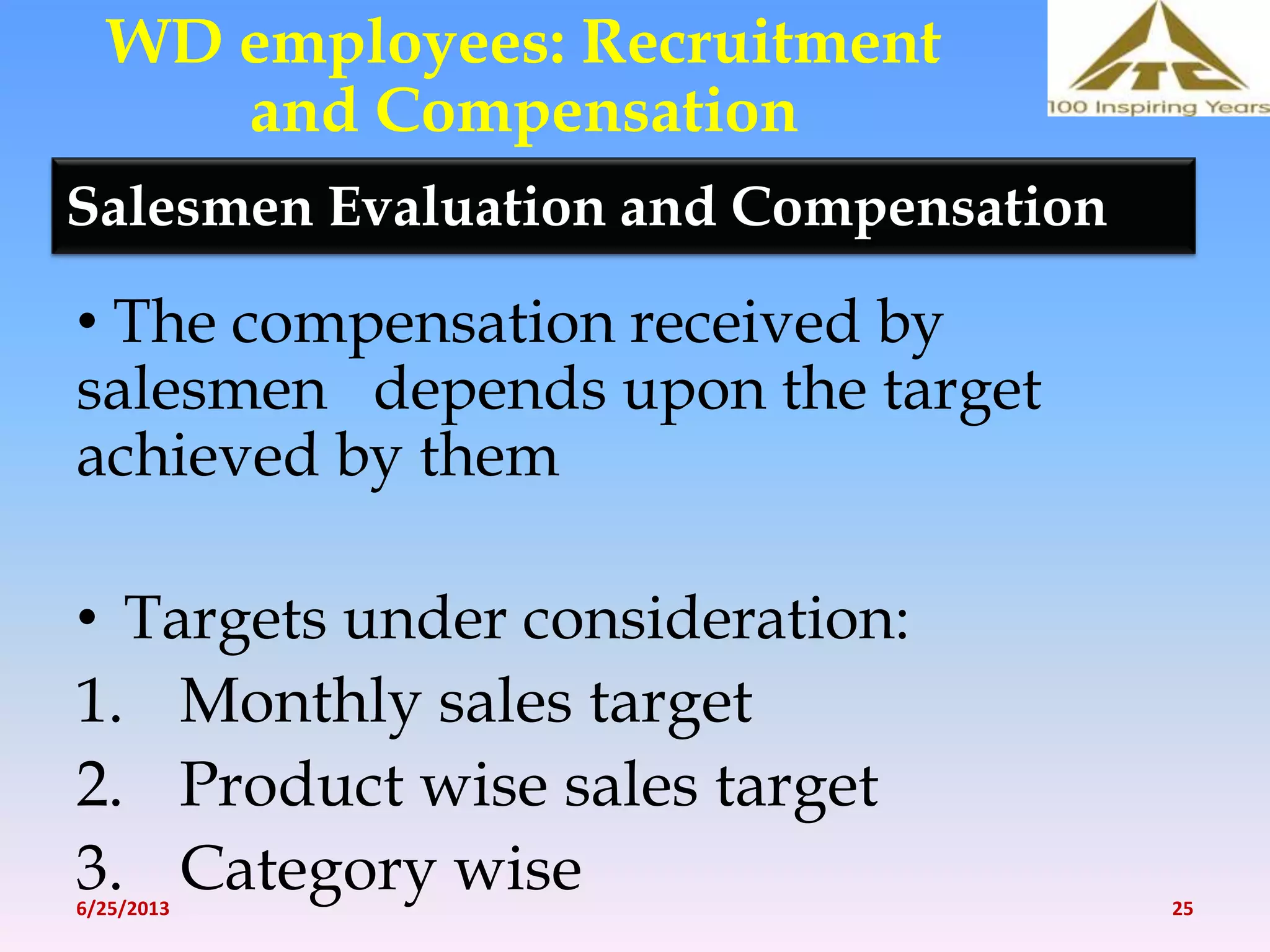 Salesmen Evaluation and Compensation
• The compensation received by
salesmen depends upon the target
achieved by them
• Targets under consideration:
1. Monthly sales target
2. Product wise sales target
3. Category wise
WD employees: Recruitment
and Compensation
6/25/2013 25
 