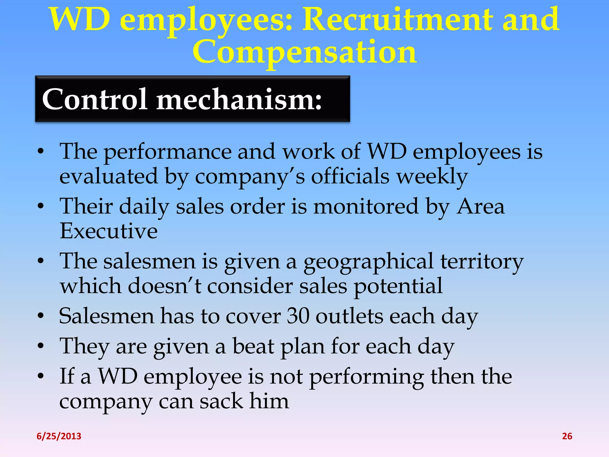 Control mechanism:
• The performance and work of WD employees is
evaluated by company’s officials weekly
• Their daily sales order is monitored by Area
Executive
• The salesmen is given a geographical territory
which doesn’t consider sales potential
• Salesmen has to cover 30 outlets each day
• They are given a beat plan for each day
• If a WD employee is not performing then the
company can sack him
WD employees: Recruitment and
Compensation
6/25/2013 26
 