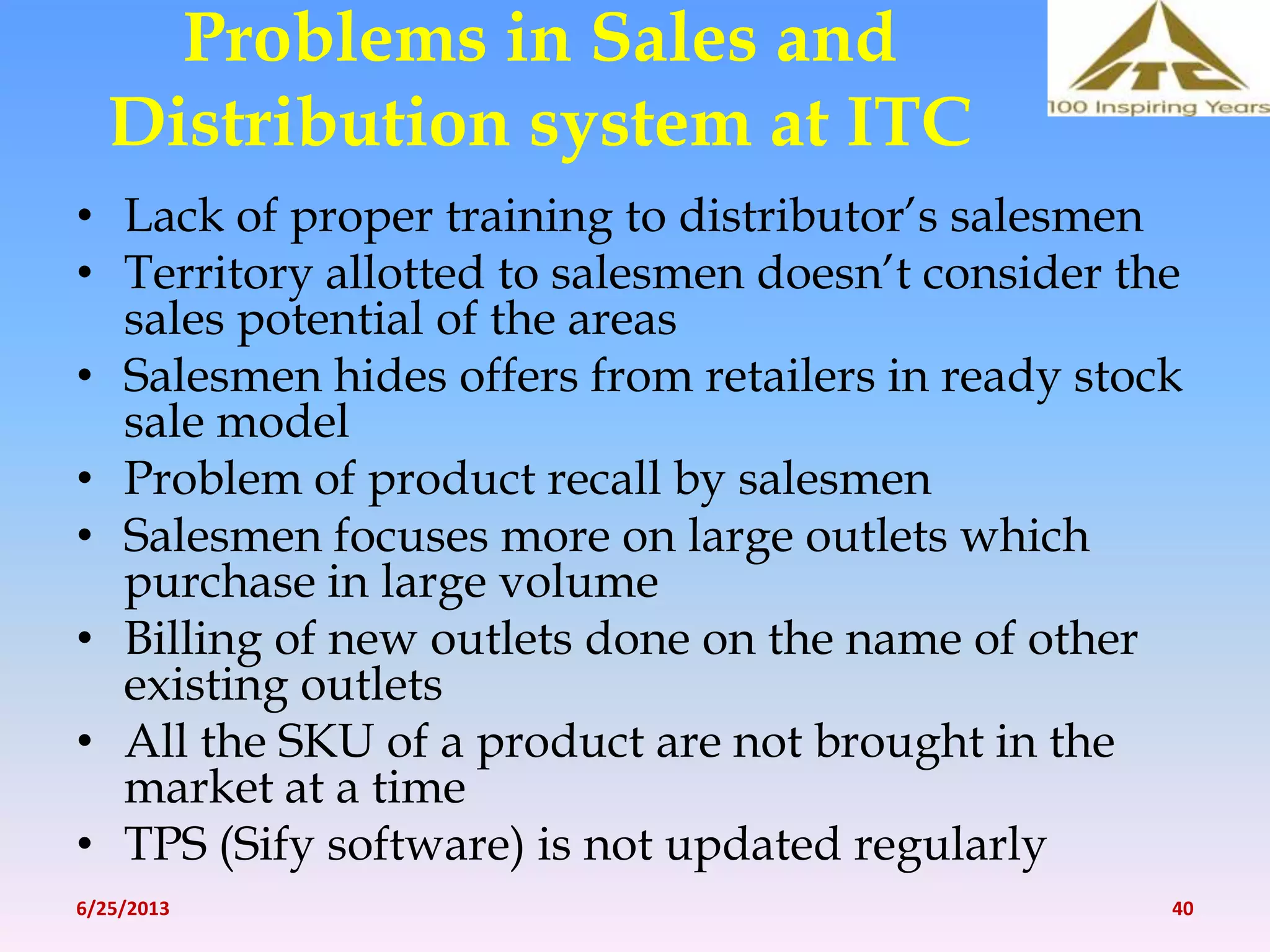 Problems in Sales and
Distribution system at ITC
• Lack of proper training to distributor’s salesmen
• Territory allotted to salesmen doesn’t consider the
sales potential of the areas
• Salesmen hides offers from retailers in ready stock
sale model
• Problem of product recall by salesmen
• Salesmen focuses more on large outlets which
purchase in large volume
• Billing of new outlets done on the name of other
existing outlets
• All the SKU of a product are not brought in the
market at a time
• TPS (Sify software) is not updated regularly
6/25/2013 40
 