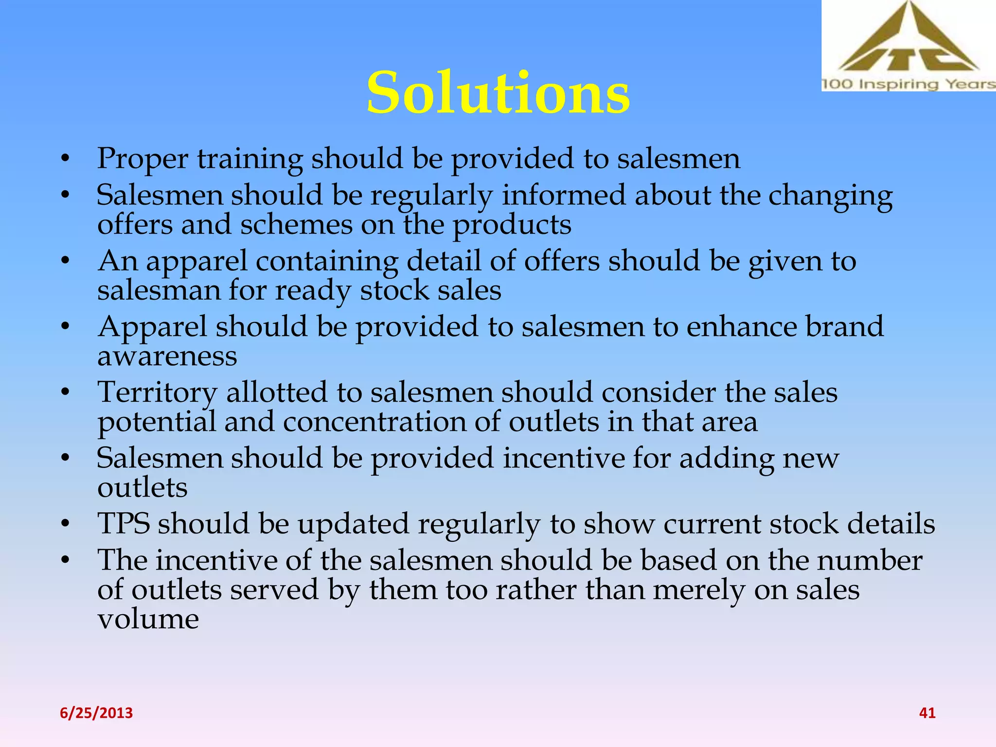 Solutions
• Proper training should be provided to salesmen
• Salesmen should be regularly informed about the changing
offers and schemes on the products
• An apparel containing detail of offers should be given to
salesman for ready stock sales
• Apparel should be provided to salesmen to enhance brand
awareness
• Territory allotted to salesmen should consider the sales
potential and concentration of outlets in that area
• Salesmen should be provided incentive for adding new
outlets
• TPS should be updated regularly to show current stock details
• The incentive of the salesmen should be based on the number
of outlets served by them too rather than merely on sales
volume
6/25/2013 41
 