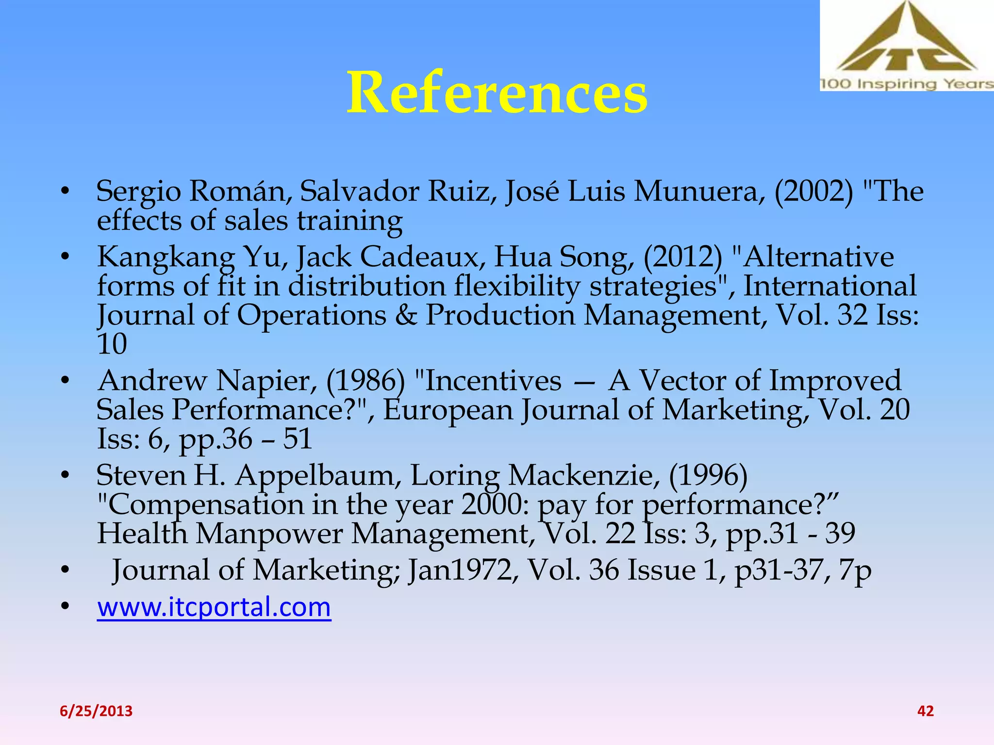 References
• Sergio Román, Salvador Ruiz, José Luis Munuera, (2002) "The
effects of sales training
• Kangkang Yu, Jack Cadeaux, Hua Song, (2012) "Alternative
forms of fit in distribution flexibility strategies", International
Journal of Operations & Production Management, Vol. 32 Iss:
10
• Andrew Napier, (1986) "Incentives — A Vector of Improved
Sales Performance?", European Journal of Marketing, Vol. 20
Iss: 6, pp.36 – 51
• Steven H. Appelbaum, Loring Mackenzie, (1996)
"Compensation in the year 2000: pay for performance?”
Health Manpower Management, Vol. 22 Iss: 3, pp.31 - 39
• Journal of Marketing; Jan1972, Vol. 36 Issue 1, p31-37, 7p
• www.itcportal.com
6/25/2013 42
 