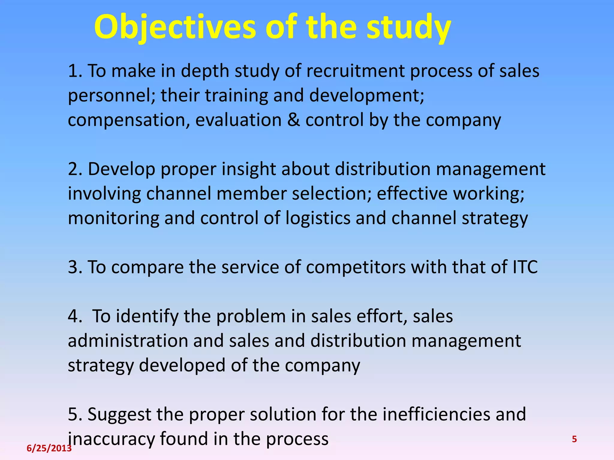 1. To make in depth study of recruitment process of sales
personnel; their training and development;
compensation, evaluation & control by the company
2. Develop proper insight about distribution management
involving channel member selection; effective working;
monitoring and control of logistics and channel strategy
3. To compare the service of competitors with that of ITC
4. To identify the problem in sales effort, sales
administration and sales and distribution management
strategy developed of the company
5. Suggest the proper solution for the inefficiencies and
inaccuracy found in the process
Objectives of the study
6/25/2013
5
 