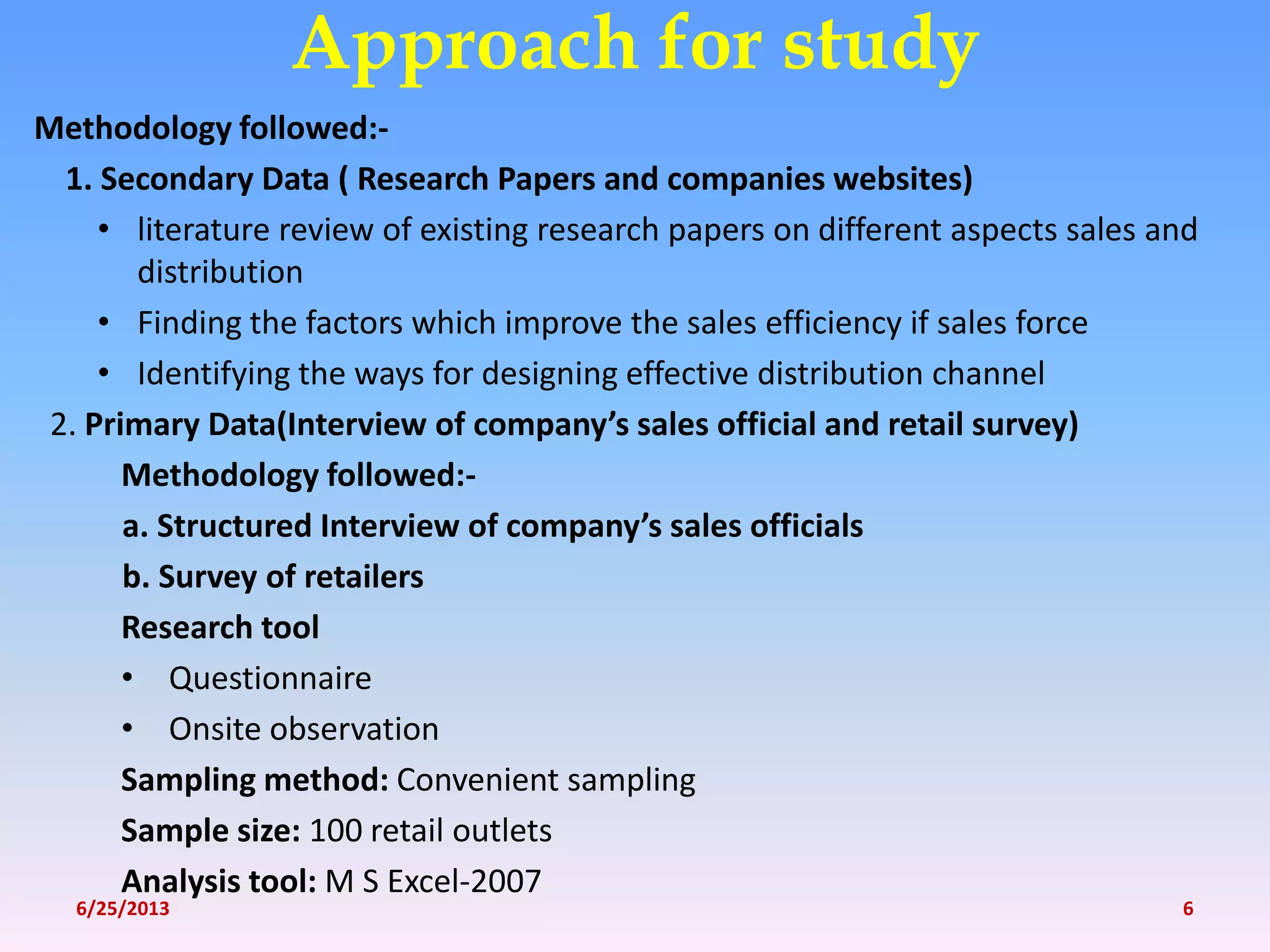 Methodology followed:-
1. Secondary Data ( Research Papers and companies websites)
• literature review of existing research papers on different aspects sales and
distribution
• Finding the factors which improve the sales efficiency if sales force
• Identifying the ways for designing effective distribution channel
2. Primary Data(Interview of company’s sales official and retail survey)
Methodology followed:-
a. Structured Interview of company’s sales officials
b. Survey of retailers
Research tool
• Questionnaire
• Onsite observation
Sampling method: Convenient sampling
Sample size: 100 retail outlets
Analysis tool: M S Excel-2007
Approach for study
6/25/2013 6
 